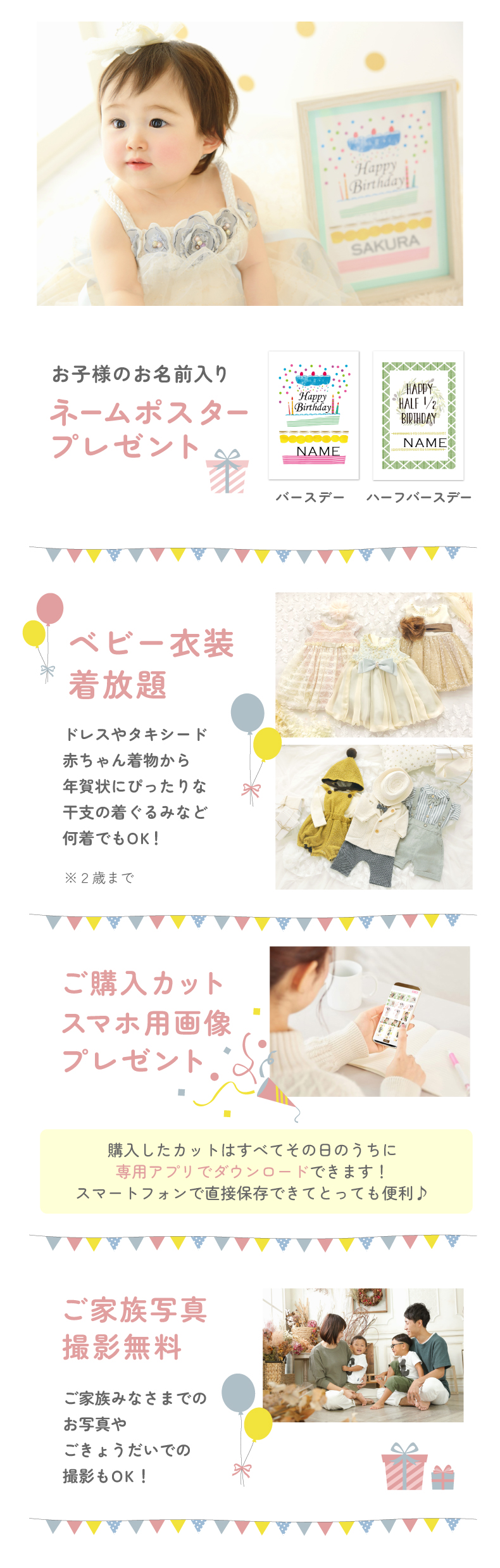 ①お子様のお名前入りネームポスタープレゼント ②ベビー衣装気放題 ドレスやタキシード 赤ちゃん着物から 年賀状にぴったりな 干支の着ぐるみなど 何着でもOK！※2歳まで ③ご購入カット スマホ用画像 プレゼント 購入したカットはすべてその日のうちに 専用アプリで購入できます！ スマートフォンで直接保存できてとっても便利♪ ④ご家族写真 撮影無料 ご家族みなさまでの お写真やごきょうだいでの撮影もOK！
