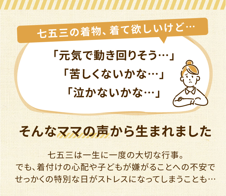 七五三の着物、着てほしいけど…「元気で動きまわりそう…」「苦しくないかな…」「泣かないかな…」そんなママの声から生まれました 七五三は一生に一度の大切な行事。でも、せっかくの着付けの心配や子供が嫌がることへの不安で折角の特別の日がストレスになってしまうことも…