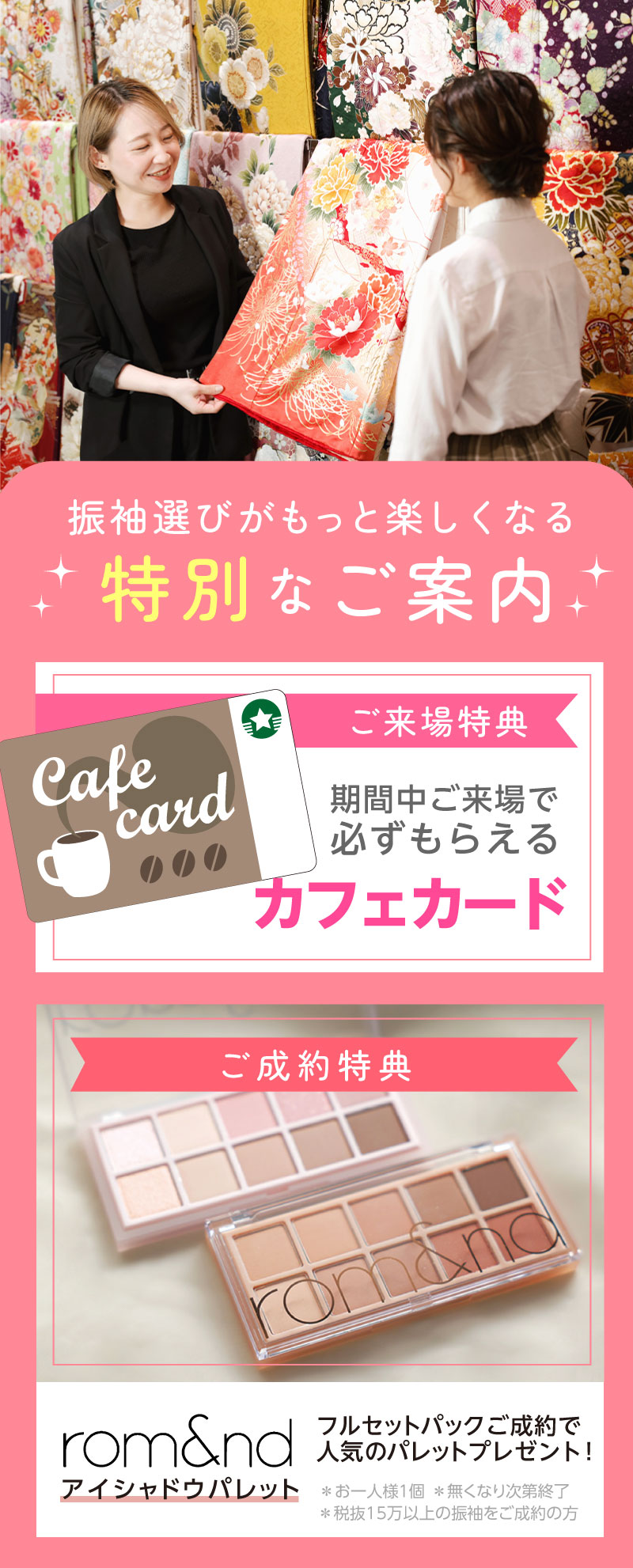 振袖選びがもっと楽しくなる特別なご案内 ご来場特典 期間中ご来場で必ずもらえるカフェカード ご成約特典 rom&ndアイシャドウパレット フルセットパックご成約で人気のパレットプレゼント!※おひとり様1回 なくなり次第終了※税抜き15万以上の振袖をご成約の方