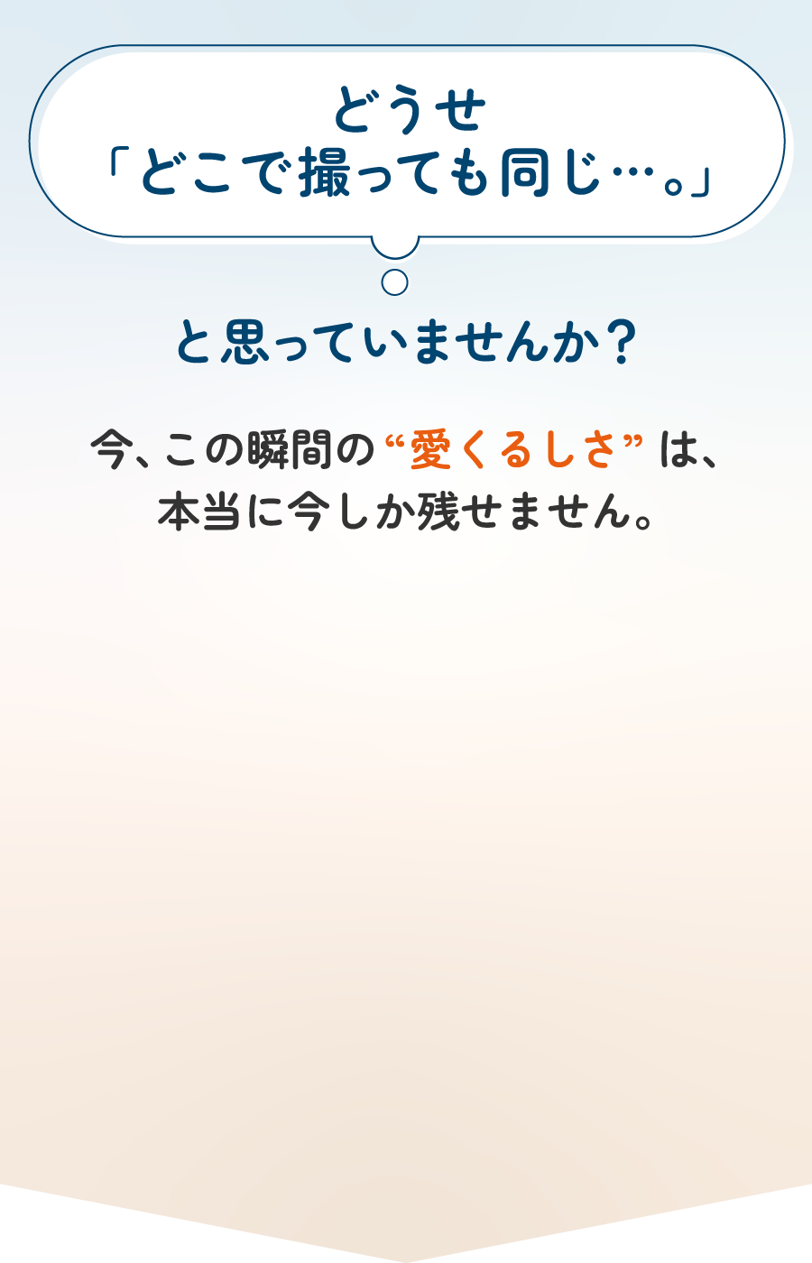 どうせ「どこで撮っても同じ…。」と思っていませんか？今、この瞬間の“愛くるしさ”は、本当に今しか残せません